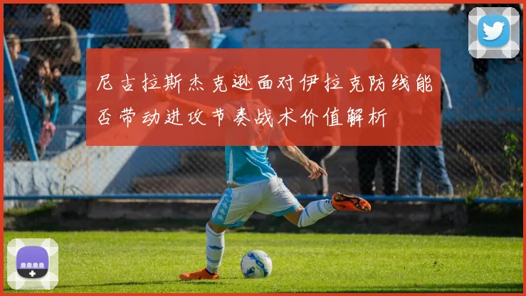尼古拉斯杰克逊面对伊拉克防线能否带动进攻节奏战术价值解析