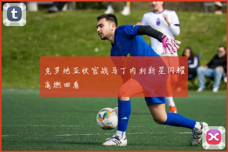 克罗地亚收官战马丁内利新星闪耀高燃回看