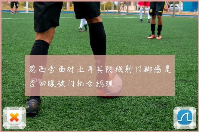 恩西索面对土耳其防线射门脚感是否回暖破门机会梳理