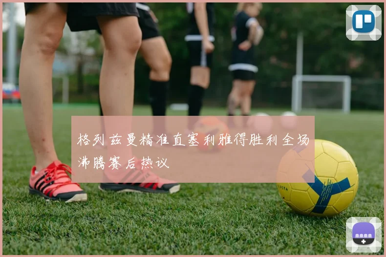 格列兹曼精准直塞利雅得胜利全场沸腾赛后热议