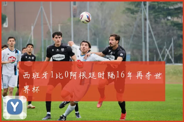 西班牙1比0阿根廷时隔16年再夺世界杯
