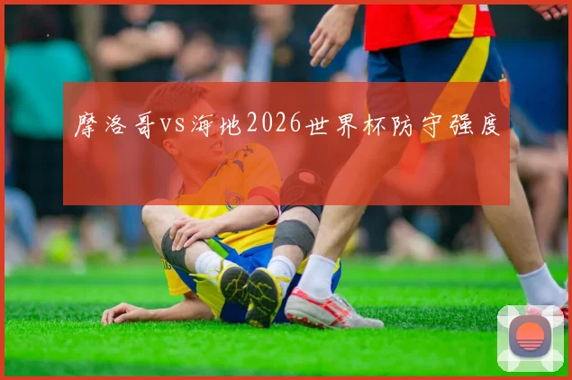 摩洛哥vs海地2026世界杯防守强度
