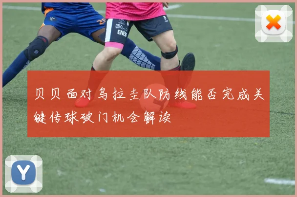 贝贝面对乌拉圭队防线能否完成关键传球破门机会解读